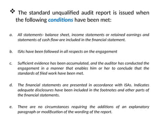  The standard unqualified audit report is issued when
the following conditions have been met:
a. All statements- balance sheet, income statements or retained earnings and
statements of cash flow-are included in the financial statement.
b. ISAs have been followed in all respects on the engagement
c. Sufficient evidence has been accumulated, and the auditor has conducted the
engagement in a manner that enables him or her to conclude that the
standards of filed work have been met.
d. The financial statements are presented in accordance with ISAs. Indicates
adequate disclosures have been included in the footnotes and other parts of
the financial statements.
e. There are no circumstances requiring the additions of an explanatory
paragraph or modification of the wording of the report.
 