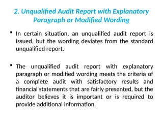 2. Unqualified Audit Report with Explanatory
Paragraph or Modified Wording
 In certain situation, an unqualified audit report is
issued, but the wording deviates from the standard
unqualified report.
 The unqualified audit report with explanatory
paragraph or modified wording meets the criteria of
a complete audit with satisfactory results and
financial statements that are fairly presented, but the
auditor believes it is important or is required to
provide additional information.
 
