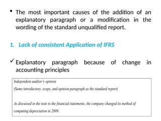  The most important causes of the addition of an
explanatory paragraph or a modification in the
wording of the standard unqualified report.
1. Lack of consistent Application of IFRS
Explanatory paragraph because of change in
accounting principles
Independent auditor’s opinion
(Same introductory, scope, and opinion paragraph as the standard report)
As discussed in the note to the financial statements, the company changed its method of
computing depreciation in 2009.
 