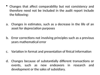  Changes that affect comparability but not consistency and
therefore need not be included in the audit report include
the following:
a. Changes in estimates, such as a decrease in the life of an
asset for depreciation purposes
b. Error corrections not involving principles such as a previous
years mathematical error
c. Variation in format and presentation of finical information
d. Changes because of substantially different transactions or
events, such as new endeavors in research and
development or the sales of subsidiary.
 