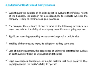 3. Substantial Doubt about Going Concern
 Even though the purpose of an audit is not to evaluate the financial health
of the business, the auditor has a responsibility to evaluate whether the
company is likely to continue as a going concern.
 For example, the existence of one or more of the following factors causes
uncertainty about the ability of a company to continue as a going concern:
 Significant recurring operating losses or working capital deficiencies
 Inability of the company to pay its obligation as they come due
 Loss of major customers, the occurrence of uninsured catastrophes such as
an earthquake or flood, or unusual labor difficulties
 Legal proceedings, legislation, or similar matters that have occurred that
might jeopardize the entity’s ability to operate
 