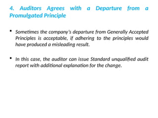 4. Auditors Agrees with a Departure from a
Promulgated Principle
 Sometimes the company’s departure from Generally Accepted
Principles is acceptable, if adhering to the principles would
have produced a misleading result.
 In this case, the auditor can issue Standard unqualified audit
report with additional explanation for the change.
 