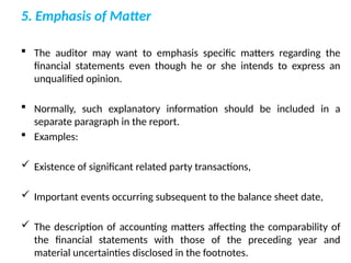 5. Emphasis of Matter
 The auditor may want to emphasis specific matters regarding the
financial statements even though he or she intends to express an
unqualified opinion.
 Normally, such explanatory information should be included in a
separate paragraph in the report.
 Examples:
 Existence of significant related party transactions,
 Important events occurring subsequent to the balance sheet date,
 The description of accounting matters affecting the comparability of
the financial statements with those of the preceding year and
material uncertainties disclosed in the footnotes.
 
