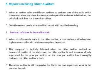 6. Reports involving Other Auditors
 When an auditor relies on different auditors to perform part of the audit, which
is common when the client has several widespread branches or subdivisions, the
principal audit firm has three alternatives.
 Only the second one is an unqualified report with modified wording
1. Make no reference in the audit report:
 When no reference is made to the other auditor, a standard unqualified opinion
is given unless other circumstances require a departure.
 This paragraph is typically followed when the other auditor audited an
immaterial portion of the statement, the other auditor is well known or closely
supervised by the principal auditor, or the principal auditor has thoroughly
reviewed the other auditor’s work.
 The other auditor is still responsible for his or her own report and work in the
event of lawsuit.
 