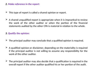 2. Make reference in the report:
 This type of report is called a shared opinion or report.
 A shared unqualified report is appropriate when it is impractical to review
the work of the other auditor or when the portion of the financial
statements audited by the other CPA is material in relation to the whole.
3. Qualify the opinion:
 The principal auditor may conclude that a qualified opinion is required.
 A qualified opinion or disclaimer, depending on the materiality is required
if the principal auditor is not willing to assume any responsibility for the
work of the other auditor.
 The principal auditor may also decide that a qualification is required in the
overall report if the other auditor qualified his or her portion of the audit.
 