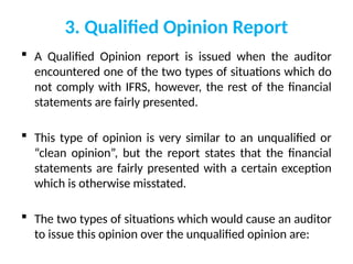 3. Qualified Opinion Report
 A Qualified Opinion report is issued when the auditor
encountered one of the two types of situations which do
not comply with IFRS, however, the rest of the financial
statements are fairly presented.
 This type of opinion is very similar to an unqualified or
“clean opinion”, but the report states that the financial
statements are fairly presented with a certain exception
which is otherwise misstated.
 The two types of situations which would cause an auditor
to issue this opinion over the unqualified opinion are:
 