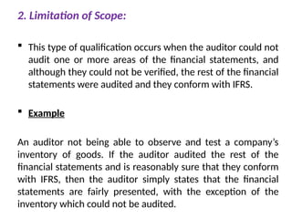 2. Limitation of Scope:
 This type of qualification occurs when the auditor could not
audit one or more areas of the financial statements, and
although they could not be verified, the rest of the financial
statements were audited and they conform with IFRS.
 Example
An auditor not being able to observe and test a company’s
inventory of goods. If the auditor audited the rest of the
financial statements and is reasonably sure that they conform
with IFRS, then the auditor simply states that the financial
statements are fairly presented, with the exception of the
inventory which could not be audited.
 