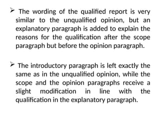  The wording of the qualified report is very
similar to the unqualified opinion, but an
explanatory paragraph is added to explain the
reasons for the qualification after the scope
paragraph but before the opinion paragraph.
 The introductory paragraph is left exactly the
same as in the unqualified opinion, while the
scope and the opinion paragraphs receive a
slight modification in line with the
qualification in the explanatory paragraph.
 