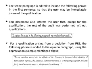  The scope paragraph is edited to include the following phrase
in the first sentence, so that the user may be immediately
aware of the qualification.
 This placement also informs the user that, except for the
qualification, the rest of the audit was performed without
qualifications:
 For a qualification arising from a deviation from IFRS, the
following phrase is added to the opinion paragraph, using the
depreciation example mentioned above:
“Exceptasdiscussedinthefollowingparagraph,weconductedouraudit...”
“In our opinion, except for the effects of the Company’s incorrect determination of
depreciation expense, the financial statement referred to in the first paragraph presents
fairly, in all material respects, the financial position of…”
 