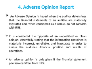 4. Adverse Opinion Report
 An Adverse Opinion is issued when the auditor determines
that the financial statements of an auditee are materially
misstated and, when considered as a whole, do not conform
with IFRS.
 It is considered the opposite of an unqualified or clean
opinion, essentially stating that the information contained is
materially incorrect, unreliable, and inaccurate in order to
assess the auditee’s financial position and results of
operations.
 An adverse opinion is only given if the financial statement
pervasively differs from IFRS.
 