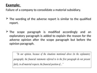 Example:
Failure of a company to consolidate a material subsidiary.
 The wording of the adverse report is similar to the qualified
report.
 The scope paragraph is modified accordingly and an
explanatory paragraph is added to explain the reason for the
adverse opinion after the scope paragraph but before the
opinion paragraph.
“In our opinion, because of the situations mentioned above (in the explanatory
paragraph), the financial statements referred to in the first paragraph do not present
fairly, in all material respects, the financial position of…”
 