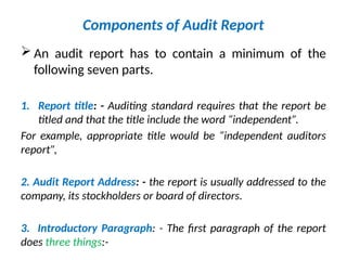Components of Audit Report
 An audit report has to contain a minimum of the
following seven parts.
1. Report title: - Auditing standard requires that the report be
titled and that the title include the word “independent”.
For example, appropriate title would be “independent auditors
report”,
2. Audit Report Address: - the report is usually addressed to the
company, its stockholders or board of directors.
3. Introductory Paragraph: - The first paragraph of the report
does three things:-
 