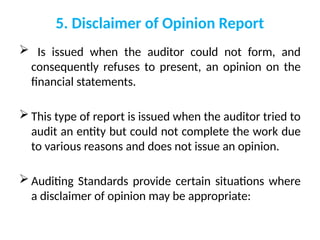5. Disclaimer of Opinion Report
 Is issued when the auditor could not form, and
consequently refuses to present, an opinion on the
financial statements.
 This type of report is issued when the auditor tried to
audit an entity but could not complete the work due
to various reasons and does not issue an opinion.
 Auditing Standards provide certain situations where
a disclaimer of opinion may be appropriate:
 