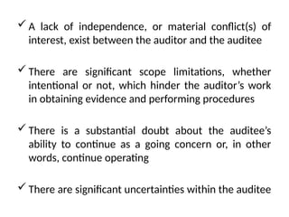  A lack of independence, or material conflict(s) of
interest, exist between the auditor and the auditee
 There are significant scope limitations, whether
intentional or not, which hinder the auditor’s work
in obtaining evidence and performing procedures
 There is a substantial doubt about the auditee’s
ability to continue as a going concern or, in other
words, continue operating
 There are significant uncertainties within the auditee
 
