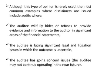  Although this type of opinion is rarely used, the most
common examples where disclaimers are issued
include audits where;
The auditee willfully hides or refuses to provide
evidence and information to the auditor in significant
areas of the financial statements,
The auditee is facing significant legal and litigation
issues in which the outcome is uncertain,
The auditee has going concern issues (the auditee
may not continue operating in the near future).
 