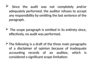  Since the audit was not completely and/or
adequately performed, the auditor refuses to accept
any responsibility by omitting the last sentence of the
paragraph.
 The scope paragraph is omitted in its entirety since,
effectively, no audit was performed.
 The following is a draft of the three main paragraphs
of a disclaimer of opinion because of inadequate
accounting records of an auditee, which is
considered a significant scope limitation:
 