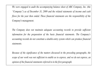 We were engaged to audit the accompanying balance sheet of ABC Company, Inc. (the
“Company”) as of December 31, 2009 and the related statements of income and cash
flows for the year then ended. These financial statements are the responsibility of the
Company's management.
The Company does not maintain adequate accounting records to provide sufficient
information for the preparation of the basic financial statements. The Company’s
accounting records do not constitute a double-entry system which can produce financial
statements.
Because of the significance of the matters discussed in the preceding paragraphs, the
scope of our work was not sufficient to enable us to express, and we do not express, an
opinion of the financial statements referred to in the first paragraph.
 