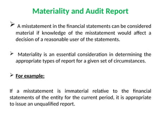 Materiality and Audit Report
 A misstatement in the financial statements can be considered
material if knowledge of the misstatement would affect a
decision of a reasonable user of the statements.
 Materiality is an essential consideration in determining the
appropriate types of report for a given set of circumstances.
 For example:
If a misstatement is immaterial relative to the financial
statements of the entity for the current period, it is appropriate
to issue an unqualified report.
 