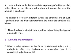 A common instance is the immediate expensing of office supplies
rather than carrying the unused portion in inventory because the
amount is significant.
The situation is totally different when the amounts are of such
significant that the financial statements are materially affected as a
whole.
 Three levels of materiality are used for determining the type of
opinion to issue:
1. Amounts are Immaterial:
 When a misstatement in the financial statement exists but is
unlikely to affect the decision of a reasonable user, it is
considered to be immaterial.
 