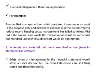  Unqualified opinion is therefore appropriate.
 For example:
Assume that management recorded unexpired insurance as an asset
in the previous year and decides to expense it in the current year to
reduce record keeping costs; management has failed to follow IFRS
but if the amounts are small, the misstatement would be immaterial
and standard unqualified audit report would be appropriate.
2. Amounts are material but don’t overshadow the financial
statements as a whole:
 Exists when a misstatement in the financial statement would
affect a user’s decision but the overall statements are still fairly
stated and therefore useful.
 