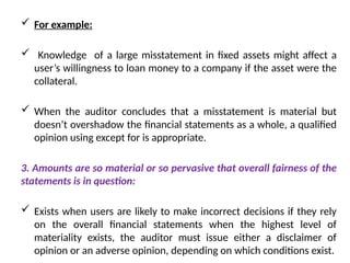  For example:
 Knowledge of a large misstatement in fixed assets might affect a
user’s willingness to loan money to a company if the asset were the
collateral.
 When the auditor concludes that a misstatement is material but
doesn’t overshadow the financial statements as a whole, a qualified
opinion using except for is appropriate.
3. Amounts are so material or so pervasive that overall fairness of the
statements is in question:
 Exists when users are likely to make incorrect decisions if they rely
on the overall financial statements when the highest level of
materiality exists, the auditor must issue either a disclaimer of
opinion or an adverse opinion, depending on which conditions exist.
 