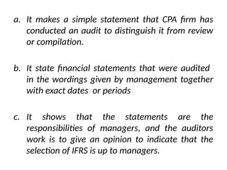 a. It makes a simple statement that CPA firm has
conducted an audit to distinguish it from review
or compilation.
b. It state financial statements that were audited
in the wordings given by management together
with exact dates or periods
c. It shows that the statements are the
responsibilities of managers, and the auditors
work is to give an opinion to indicate that the
selection of IFRS is up to managers.
 