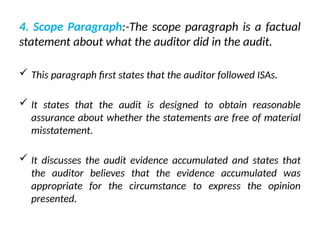 4. Scope Paragraph:-The scope paragraph is a factual
statement about what the auditor did in the audit.
 This paragraph first states that the auditor followed ISAs.
 It states that the audit is designed to obtain reasonable
assurance about whether the statements are free of material
misstatement.
 It discusses the audit evidence accumulated and states that
the auditor believes that the evidence accumulated was
appropriate for the circumstance to express the opinion
presented.
 