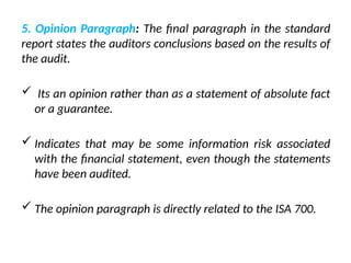 5. Opinion Paragraph: The final paragraph in the standard
report states the auditors conclusions based on the results of
the audit.
 Its an opinion rather than as a statement of absolute fact
or a guarantee.
 Indicates that may be some information risk associated
with the financial statement, even though the statements
have been audited.
 The opinion paragraph is directly related to the ISA 700.
 