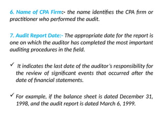 6. Name of CPA Firm:- the name identifies the CPA firm or
practitioner who performed the audit.
7. Audit Report Date:- The appropriate date for the report is
one on which the auditor has completed the most important
auditing procedures in the field.
 It indicates the last date of the auditor’s responsibility for
the review of significant events that occurred after the
date of financial statements.
 For example, if the balance sheet is dated December 31,
1998, and the audit report is dated March 6, 1999.
 