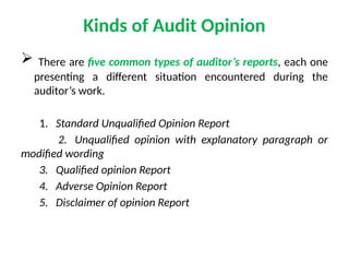 Kinds of Audit Opinion
 There are five common types of auditor’s reports, each one
presenting a different situation encountered during the
auditor’s work.
1. Standard Unqualified Opinion Report
2. Unqualified opinion with explanatory paragraph or
modified wording
3. Qualified opinion Report
4. Adverse Opinion Report
5. Disclaimer of opinion Report
 