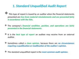 1. Standard Unqualified Audit Report
 This type of report is issued by an auditor when the financial statements
presented are free from material misstatements and are presented fairly
in accordance with the ISAs.
 The company’s financial condition, position, and operations are fairly
presented in the financial statements.
 It is the best type of report an auditee may receive from an external
auditor.
 Sometimes called a clean opinion, because there are no circumstances
requiring a qualification or modification of the auditor’s opinion.
 The standard unqualified report is the most common audit opinion.
 