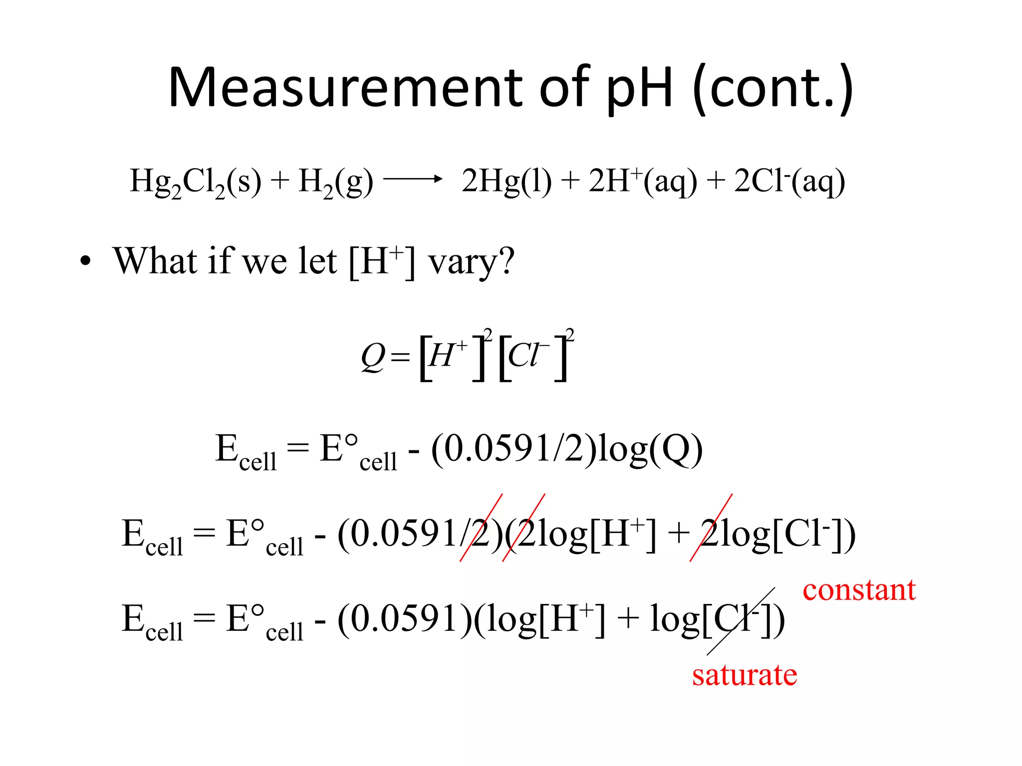 Measurement of pH (cont.)
Hg2Cl2(s) + H2(g) 2Hg(l) + 2H+(aq) + 2Cl-(aq)
• What if we let [H+] vary?

Q  H
 
2
Cl
 
2
Ecell = E°cell - (0.0591/2)log(Q)
Ecell = E°cell - (0.0591/2)(2log[H+] + 2log[Cl-])
Ecell = E°cell - (0.0591)(log[H+] + log[Cl-])
saturate
constant
 