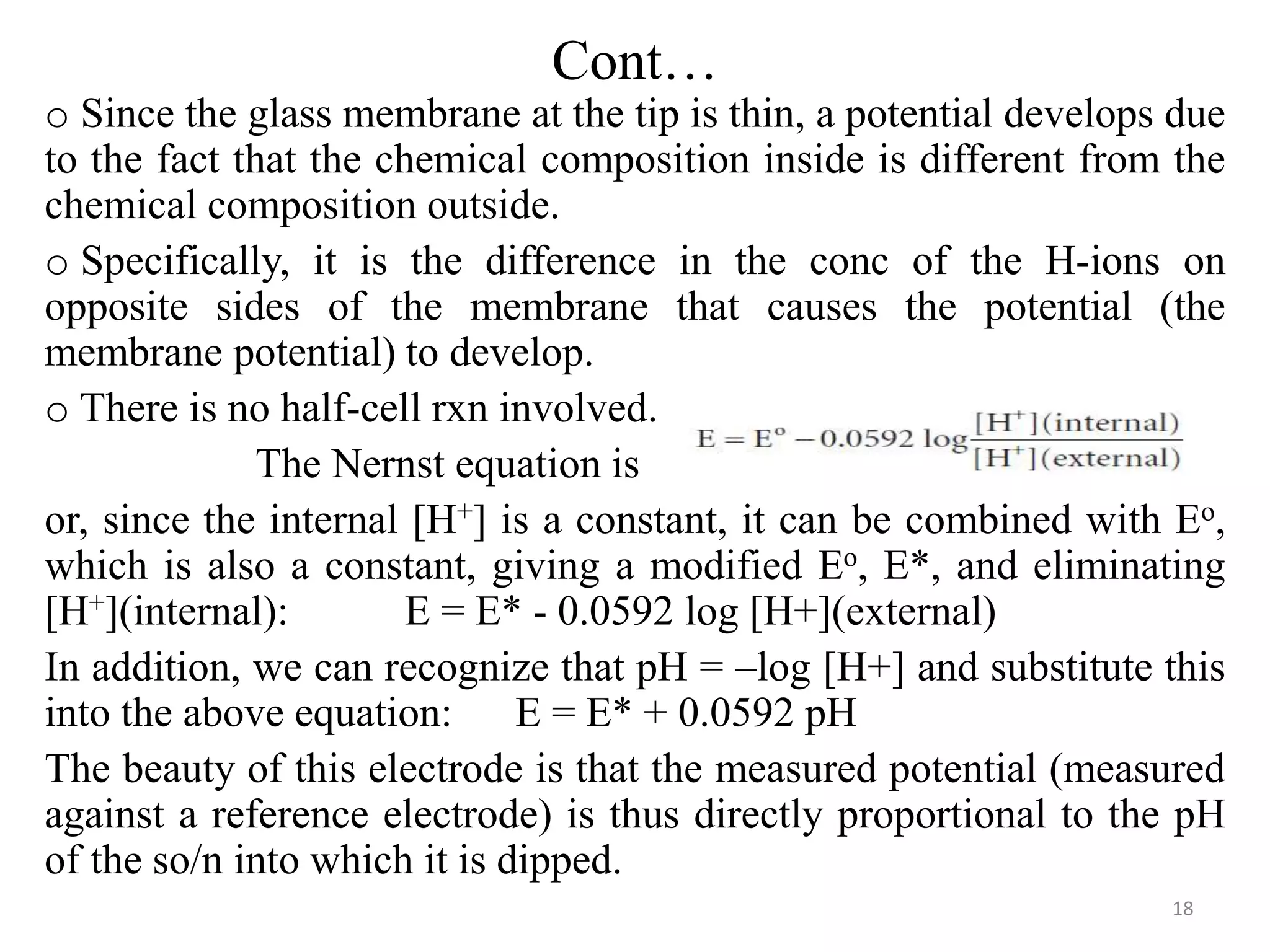 Cont…
o Since the glass membrane at the tip is thin, a potential develops due
to the fact that the chemical composition inside is different from the
chemical composition outside.
o Specifically, it is the difference in the conc of the H-ions on
opposite sides of the membrane that causes the potential (the
membrane potential) to develop.
o There is no half-cell rxn involved.
The Nernst equation is
or, since the internal [H+] is a constant, it can be combined with Eo,
which is also a constant, giving a modified Eo, E*, and eliminating
[H+](internal): E = E* - 0.0592 log [H+](external)
In addition, we can recognize that pH = –log [H+] and substitute this
into the above equation: E = E* + 0.0592 pH
The beauty of this electrode is that the measured potential (measured
against a reference electrode) is thus directly proportional to the pH
of the so/n into which it is dipped.
18
 