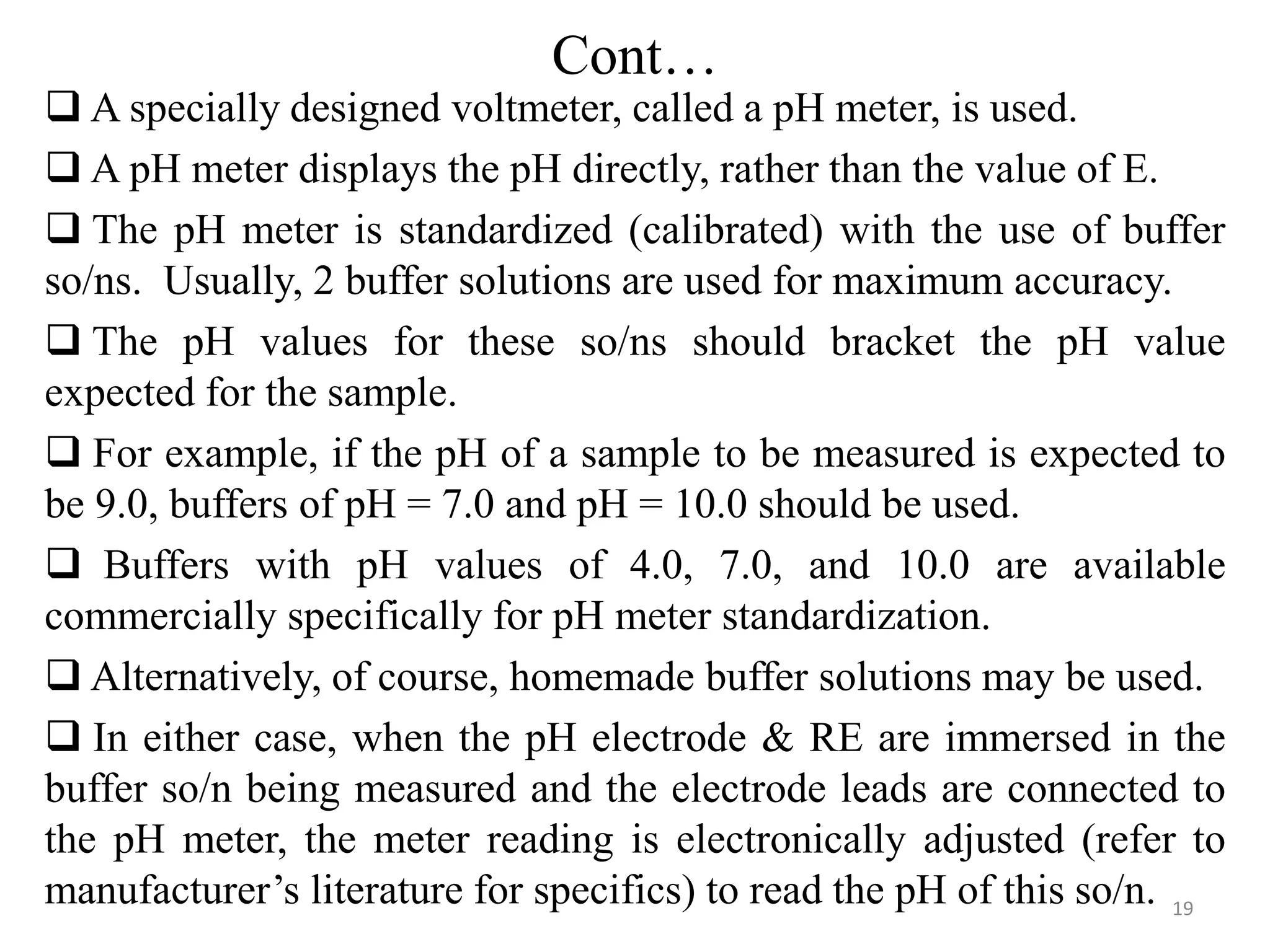 Cont…
 A specially designed voltmeter, called a pH meter, is used.
 A pH meter displays the pH directly, rather than the value of E.
 The pH meter is standardized (calibrated) with the use of buffer
so/ns. Usually, 2 buffer solutions are used for maximum accuracy.
 The pH values for these so/ns should bracket the pH value
expected for the sample.
 For example, if the pH of a sample to be measured is expected to
be 9.0, buffers of pH = 7.0 and pH = 10.0 should be used.
 Buffers with pH values of 4.0, 7.0, and 10.0 are available
commercially specifically for pH meter standardization.
 Alternatively, of course, homemade buffer solutions may be used.
 In either case, when the pH electrode & RE are immersed in the
buffer so/n being measured and the electrode leads are connected to
the pH meter, the meter reading is electronically adjusted (refer to
manufacturer’s literature for specifics) to read the pH of this so/n. 19
 