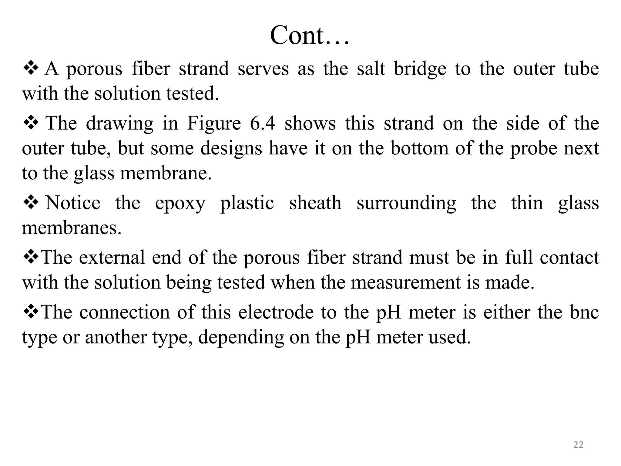 Cont…
 A porous fiber strand serves as the salt bridge to the outer tube
with the solution tested.
 The drawing in Figure 6.4 shows this strand on the side of the
outer tube, but some designs have it on the bottom of the probe next
to the glass membrane.
 Notice the epoxy plastic sheath surrounding the thin glass
membranes.
The external end of the porous fiber strand must be in full contact
with the solution being tested when the measurement is made.
The connection of this electrode to the pH meter is either the bnc
type or another type, depending on the pH meter used.
22
 