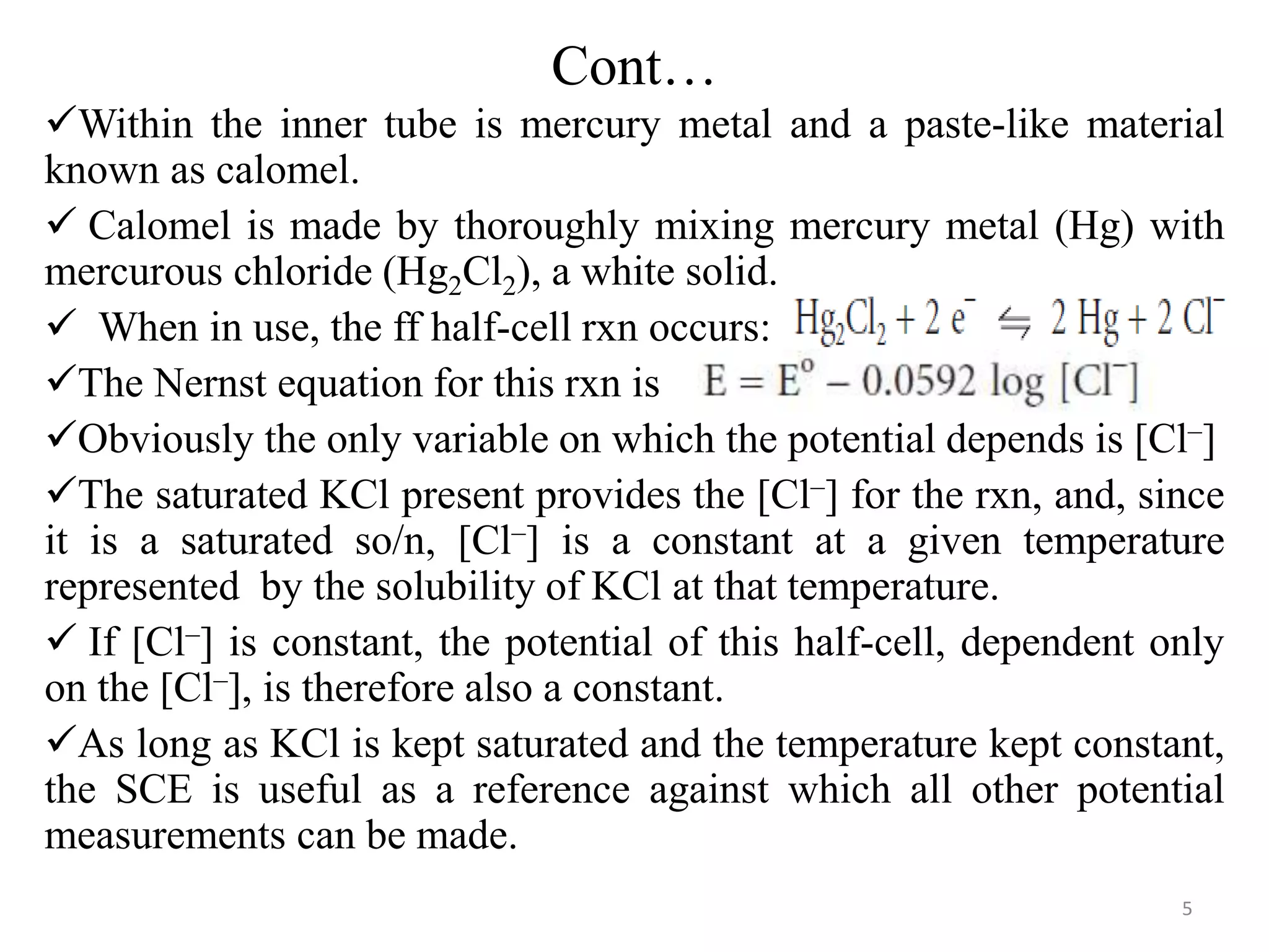 Cont…
Within the inner tube is mercury metal and a paste-like material
known as calomel.
 Calomel is made by thoroughly mixing mercury metal (Hg) with
mercurous chloride (Hg2Cl2), a white solid.
 When in use, the ff half-cell rxn occurs:
The Nernst equation for this rxn is
Obviously the only variable on which the potential depends is [Cl–]
The saturated KCl present provides the [Cl–] for the rxn, and, since
it is a saturated so/n, [Cl–] is a constant at a given temperature
represented by the solubility of KCl at that temperature.
 If [Cl–] is constant, the potential of this half-cell, dependent only
on the [Cl–], is therefore also a constant.
As long as KCl is kept saturated and the temperature kept constant,
the SCE is useful as a reference against which all other potential
measurements can be made.
5
 