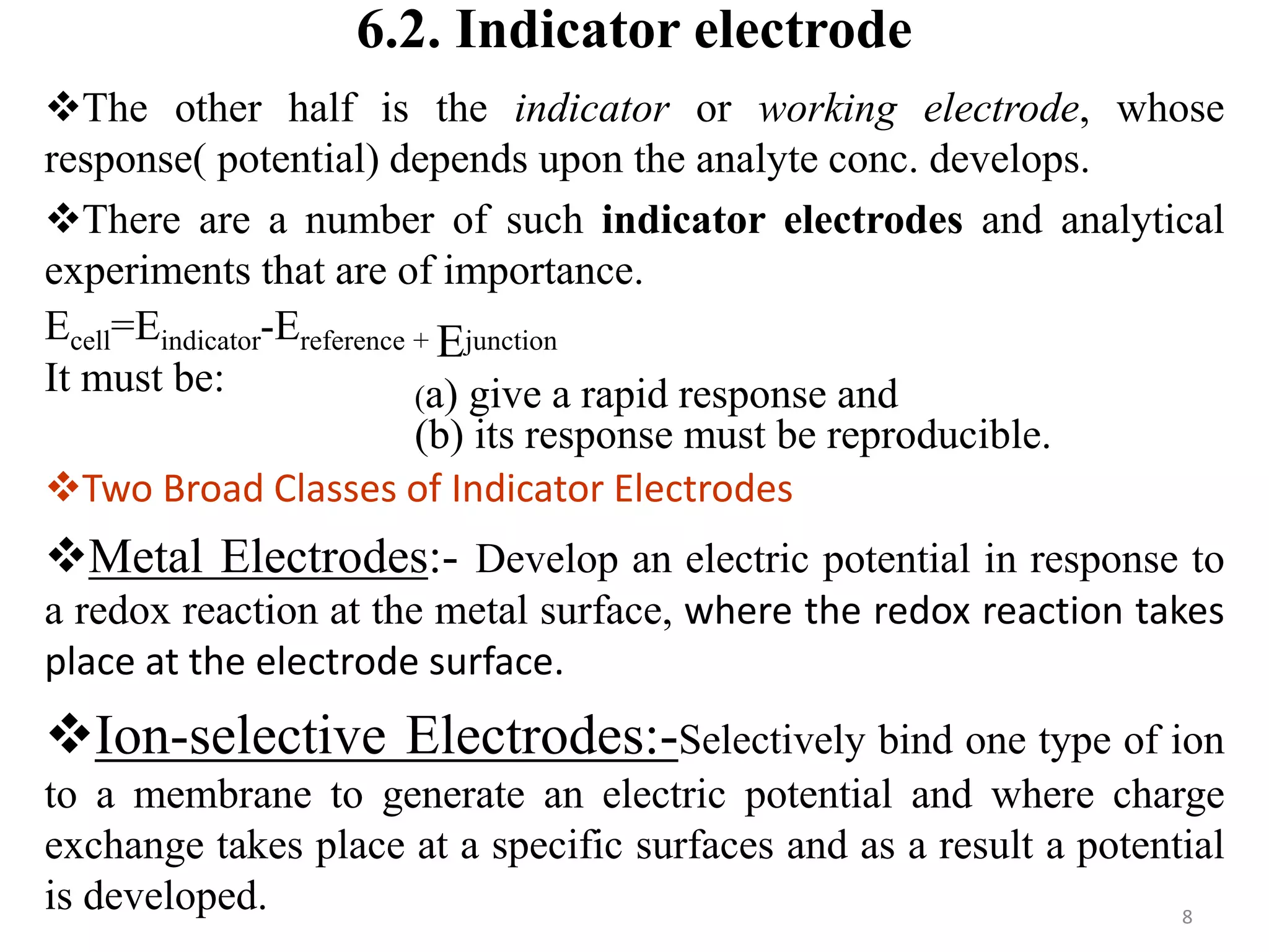 6.2. Indicator electrode
The other half is the indicator or working electrode, whose
response( potential) depends upon the analyte conc. develops.
There are a number of such indicator electrodes and analytical
experiments that are of importance.
Ecell=Eindicator-Ereference + Ejunction
It must be:
Two Broad Classes of Indicator Electrodes
Metal Electrodes:- Develop an electric potential in response to
a redox reaction at the metal surface, where the redox reaction takes
place at the electrode surface.
Ion-selective Electrodes:-Selectively bind one type of ion
to a membrane to generate an electric potential and where charge
exchange takes place at a specific surfaces and as a result a potential
is developed. 8
(a) give a rapid response and
(b) its response must be reproducible.
 