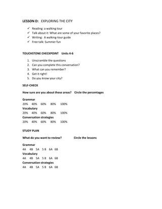 LESSON D: EXPLORING THE CITY
 Reading: a walking tour
 Talk about it: What are some of your favorite places?
 Writing: A walking-tour guide
 Free talk: Summer fun
TOUCHSTONE CHECKPOINT Units 4-6
1. Unscramble the questions
2. Can you complete this conversation?
3. What can you remember?
4. Get it right!
5. Do you know your city?
SELF-CHECK
How sure are you about these areas? Circle the percentages
Grammar
20% 40% 60% 80% 100%
Vocabulary
20% 40% 60% 80% 100%
Conversation strategies
20% 40% 60% 80% 100%
STUDY PLAN
What do you want to review? Circle the lessons
Grammar
4A 4B 5A 5 B 6A 6B
Vocabulary
4A 4B 5A 5 B 6A 6B
Conversation strategies
4A 4B 5A 5 B 6A 6B
 