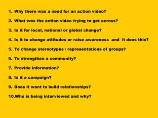 1. Why there was a need for an action video?

2. What was the action video trying to get across?

3. Is it for local, national or global change?

4. Is it to change attitudes or raise awareness and it does this?

5. To change stereotypes / representations of groups?

6. To strengthen a community?

7. Provide information?

8. Is it a campaign?

9. Does it want to build relationships?

10.Who is being interviewed and why?
 