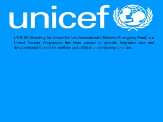 UNICEF (Standing for United Nations International Children's Emergency Fund) is a
United Nations Programme has been created to provide long-term care and
developmental support for mothers and children in developing countries.
 