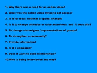 1. Why there was a need for an action video?

2. What was the action video trying to get across?

3. Is it for local, national or global change?

4. Is it to change attitudes or raise awareness and it does this?

5. To change stereotypes / representations of groups?

6. To strengthen a community?

7. Provide information?

8. Is it a campaign?

9. Does it want to build relationships?

10.Who is being interviewed and why?
 