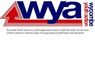 Wycombe Youth Action is a youth organization based in High Wycombe, for the local
youth to empower a diverse range of young people to build hopes and aspirations.
 