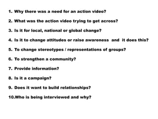 1. Why there was a need for an action video?

2. What was the action video trying to get across?

3. Is it for local, national or global change?

4. Is it to change attitudes or raise awareness and it does this?

5. To change stereotypes / representations of groups?

6. To strengthen a community?

7. Provide information?

8. Is it a campaign?

9. Does it want to build relationships?

10.Who is being interviewed and why?
 