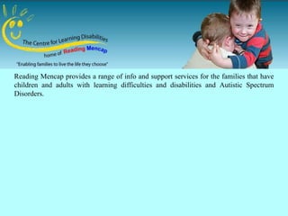 Reading Mencap provides a range of info and support services for the families that have
children and adults with learning difficulties and disabilities and Autistic Spectrum
Disorders.
 
