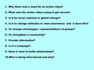 1. Why there was a need for an action video?

2. What was the action video trying to get across?

3. Is it for local, national or global change?

4. Is it to change attitudes or raise awareness and it does this?

5. To change stereotypes / representations of groups?

6. To strengthen a community?

7. Provide information?

8. Is it a campaign?

9. Does it want to build relationships?

10.Who is being interviewed and why?
 