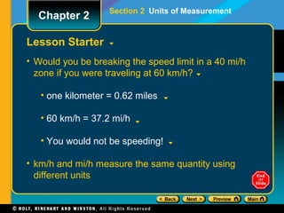 Lesson Starter
• Would you be breaking the speed limit in a 40 mi/h
zone if you were traveling at 60 km/h?
• one kilometer = 0.62 miles
• 60 km/h = 37.2 mi/h
• You would not be speeding!
• km/h and mi/h measure the same quantity using
different units
Section 2 Units of Measurement
Chapter 2
 