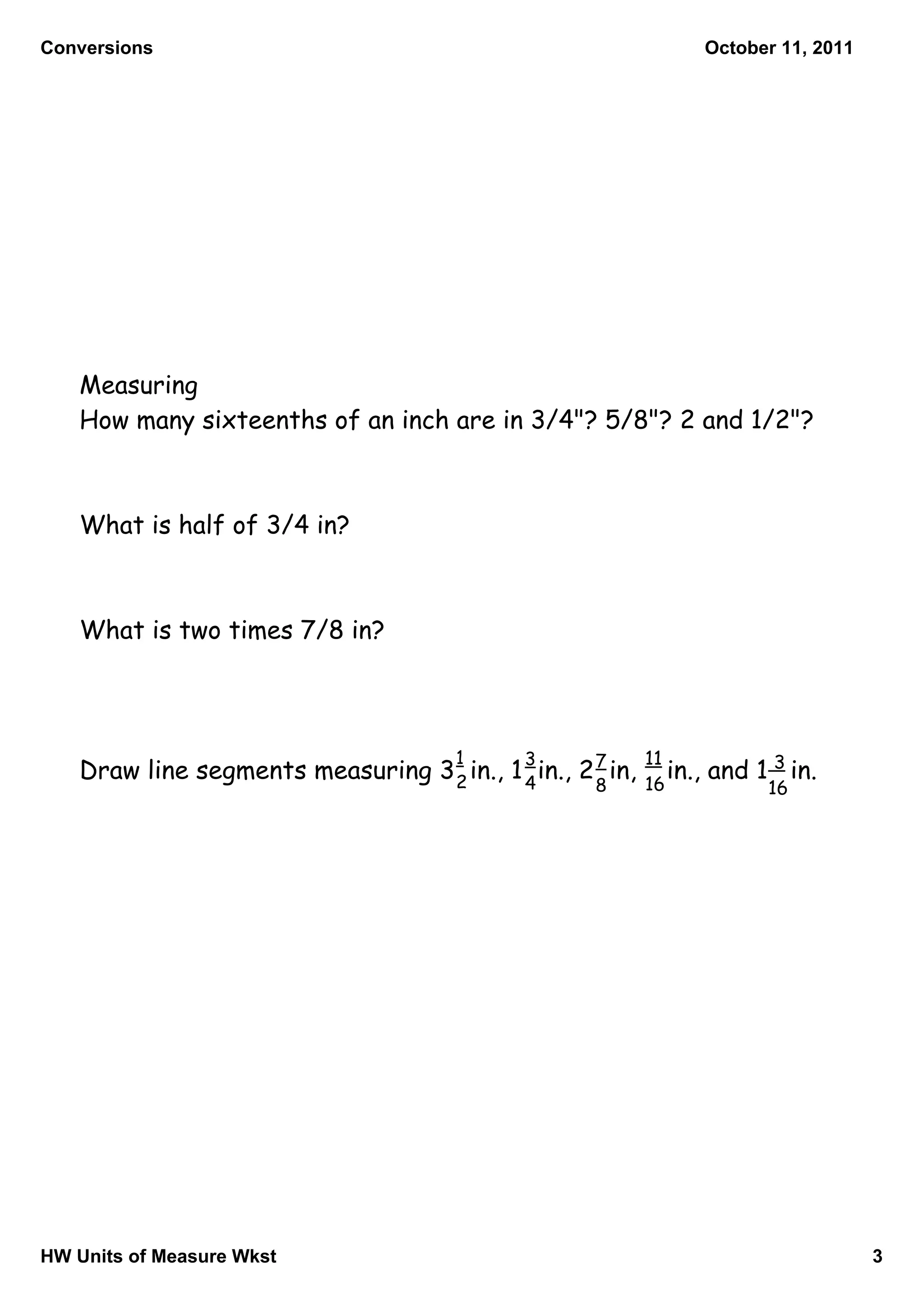 Conversions                                                           October 11, 2011




   Measuring
   How many sixteenths of an inch are in 3/4"? 5/8"? 2 and 1/2"?



   What is half of 3/4 in?



   What is two times 7/8 in?




                                       1      3             11
   Draw line segments measuring 3 2 in., 1 4 in., 2 7 in,   16
                                                               in.,   and 1 3 in.
                                                     8                      16




HW Units of Measure Wkst                                                                 3
 