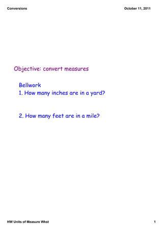 Conversions                               October 11, 2011




   Objective: convert measures

      Bellwork
      1. How many inches are in a yard?



      2. How many feet are in a mile?




HW Units of Measure Wkst                                     1
 