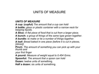 UNITS OF MEASURE   UNITS OF MEASURE A cup: (cupful)  The amount that a cup can hold A bottle:  glass or plastic container with a narrow neck for keeping liquids. A Slice:  A flat piece of food that is cut from a larger piece. A bunch:  a group of things of the same type grown together. A bundle:  to make or tie a number of things together. A loaf:  Bread baked in one piece (before it is cut in pieces, [slices]) Pinch:  The amount of something you can pick up with your thumb and your first finger A pound:  Measure of weight equal to 0.454 Grms. Spoonful:  The amount that a spoon can hold Dozen:  twelve units of something. Half a dozen:  six units of something. 