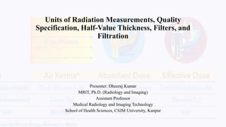 Units of Radiation Measurements, Quality
Specification, Half-Value Thickness, Filters, and
Filtration
Presenter: Dheeraj Kumar
MRIT, Ph.D. (Radiology and Imaging)
Assistant Professor
Medical Radiology and Imaging Technology
School of Health Sciences, CSJM University, Kanpur
 